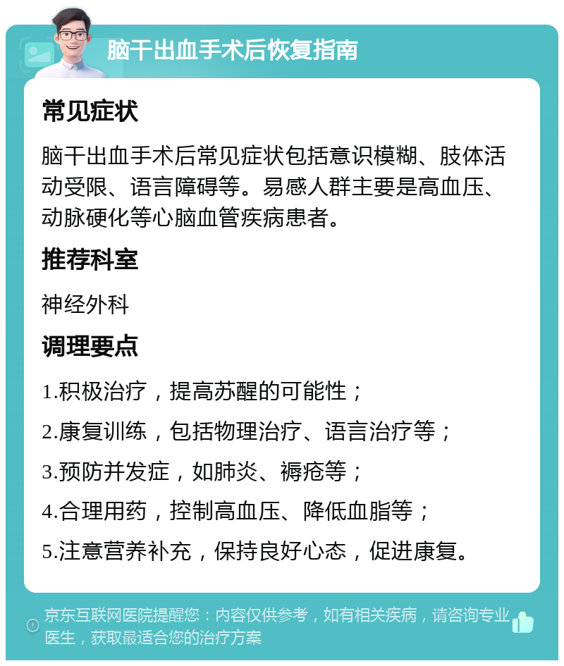 脑干出血手术后恢复指南 常见症状 脑干出血手术后常见症状包括意识模糊、肢体活动受限、语言障碍等。易感人群主要是高血压、动脉硬化等心脑血管疾病患者。 推荐科室 神经外科 调理要点 1.积极治疗，提高苏醒的可能性； 2.康复训练，包括物理治疗、语言治疗等； 3.预防并发症，如肺炎、褥疮等； 4.合理用药，控制高血压、降低血脂等； 5.注意营养补充，保持良好心态，促进康复。