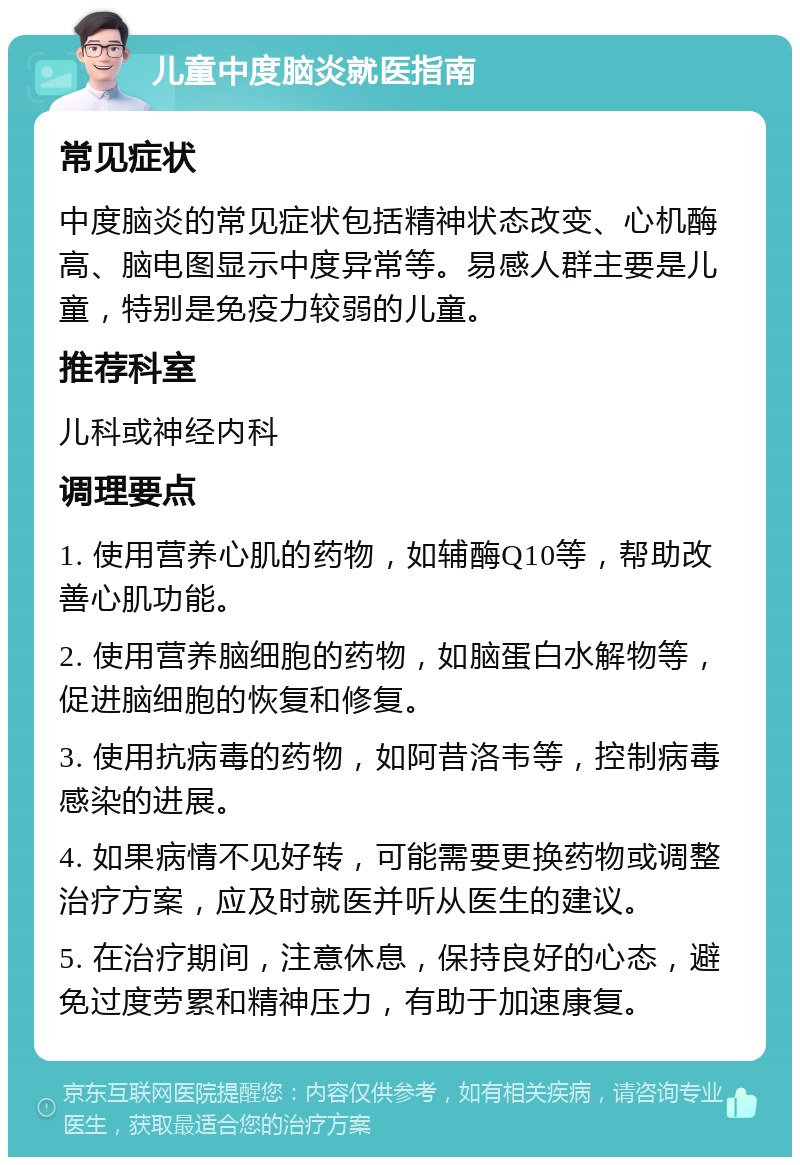 儿童中度脑炎就医指南 常见症状 中度脑炎的常见症状包括精神状态改变、心机酶高、脑电图显示中度异常等。易感人群主要是儿童，特别是免疫力较弱的儿童。 推荐科室 儿科或神经内科 调理要点 1. 使用营养心肌的药物，如辅酶Q10等，帮助改善心肌功能。 2. 使用营养脑细胞的药物，如脑蛋白水解物等，促进脑细胞的恢复和修复。 3. 使用抗病毒的药物，如阿昔洛韦等，控制病毒感染的进展。 4. 如果病情不见好转，可能需要更换药物或调整治疗方案，应及时就医并听从医生的建议。 5. 在治疗期间，注意休息，保持良好的心态，避免过度劳累和精神压力，有助于加速康复。