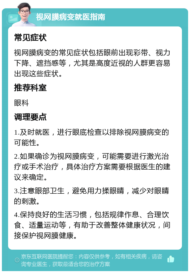 视网膜病变就医指南 常见症状 视网膜病变的常见症状包括眼前出现彩带、视力下降、遮挡感等，尤其是高度近视的人群更容易出现这些症状。 推荐科室 眼科 调理要点 1.及时就医，进行眼底检查以排除视网膜病变的可能性。 2.如果确诊为视网膜病变，可能需要进行激光治疗或手术治疗，具体治疗方案需要根据医生的建议来确定。 3.注意眼部卫生，避免用力揉眼睛，减少对眼睛的刺激。 4.保持良好的生活习惯，包括规律作息、合理饮食、适量运动等，有助于改善整体健康状况，间接保护视网膜健康。