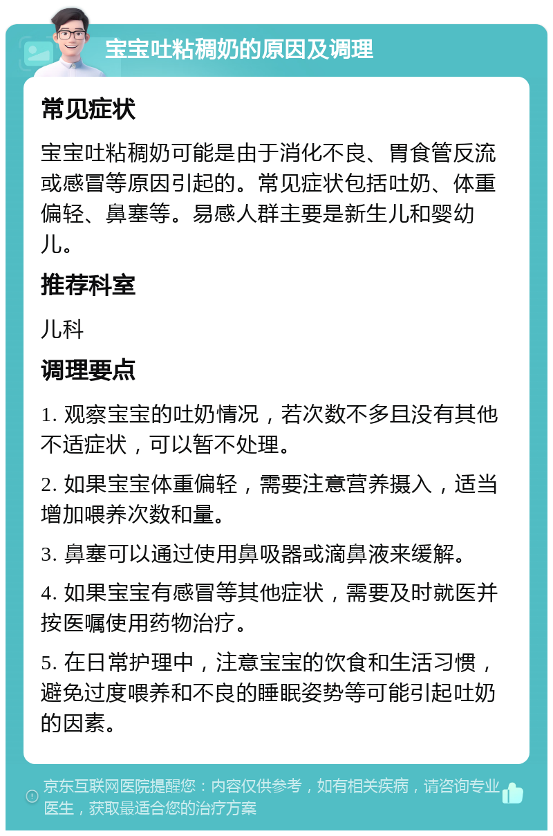 宝宝吐粘稠奶的原因及调理 常见症状 宝宝吐粘稠奶可能是由于消化不良、胃食管反流或感冒等原因引起的。常见症状包括吐奶、体重偏轻、鼻塞等。易感人群主要是新生儿和婴幼儿。 推荐科室 儿科 调理要点 1. 观察宝宝的吐奶情况，若次数不多且没有其他不适症状，可以暂不处理。 2. 如果宝宝体重偏轻，需要注意营养摄入，适当增加喂养次数和量。 3. 鼻塞可以通过使用鼻吸器或滴鼻液来缓解。 4. 如果宝宝有感冒等其他症状，需要及时就医并按医嘱使用药物治疗。 5. 在日常护理中，注意宝宝的饮食和生活习惯，避免过度喂养和不良的睡眠姿势等可能引起吐奶的因素。