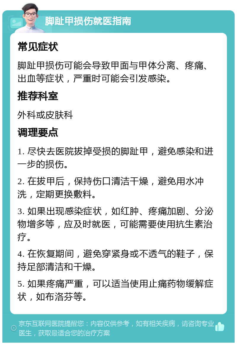 脚趾甲损伤就医指南 常见症状 脚趾甲损伤可能会导致甲面与甲体分离、疼痛、出血等症状，严重时可能会引发感染。 推荐科室 外科或皮肤科 调理要点 1. 尽快去医院拔掉受损的脚趾甲，避免感染和进一步的损伤。 2. 在拔甲后，保持伤口清洁干燥，避免用水冲洗，定期更换敷料。 3. 如果出现感染症状，如红肿、疼痛加剧、分泌物增多等，应及时就医，可能需要使用抗生素治疗。 4. 在恢复期间，避免穿紧身或不透气的鞋子，保持足部清洁和干燥。 5. 如果疼痛严重，可以适当使用止痛药物缓解症状，如布洛芬等。