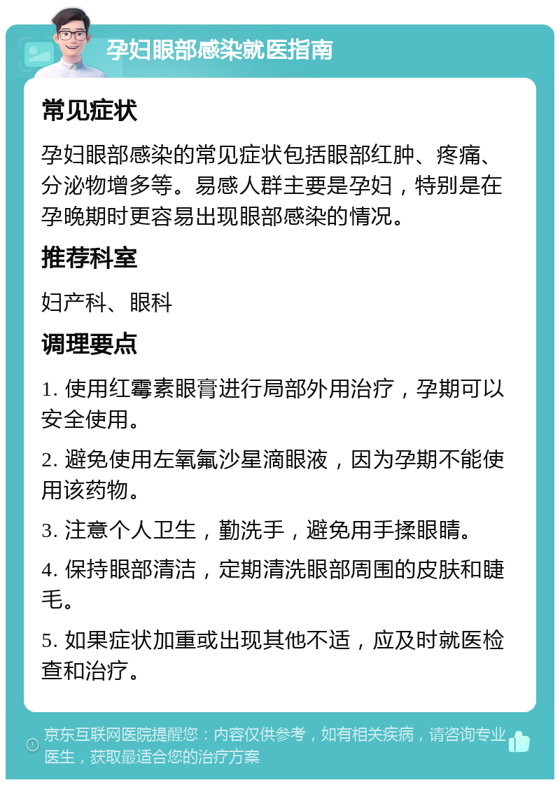 孕妇眼部感染就医指南 常见症状 孕妇眼部感染的常见症状包括眼部红肿、疼痛、分泌物增多等。易感人群主要是孕妇，特别是在孕晚期时更容易出现眼部感染的情况。 推荐科室 妇产科、眼科 调理要点 1. 使用红霉素眼膏进行局部外用治疗，孕期可以安全使用。 2. 避免使用左氧氟沙星滴眼液，因为孕期不能使用该药物。 3. 注意个人卫生，勤洗手，避免用手揉眼睛。 4. 保持眼部清洁，定期清洗眼部周围的皮肤和睫毛。 5. 如果症状加重或出现其他不适，应及时就医检查和治疗。