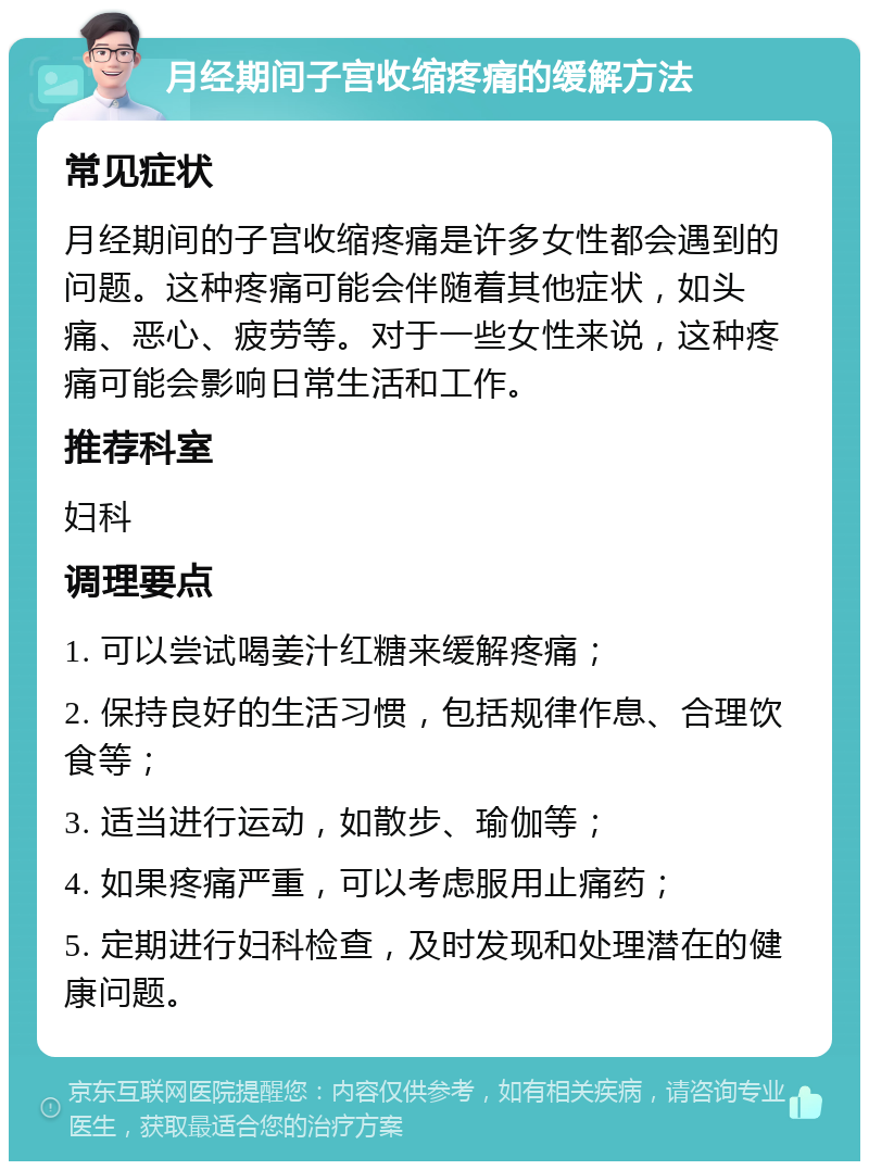 月经期间子宫收缩疼痛的缓解方法 常见症状 月经期间的子宫收缩疼痛是许多女性都会遇到的问题。这种疼痛可能会伴随着其他症状，如头痛、恶心、疲劳等。对于一些女性来说，这种疼痛可能会影响日常生活和工作。 推荐科室 妇科 调理要点 1. 可以尝试喝姜汁红糖来缓解疼痛； 2. 保持良好的生活习惯，包括规律作息、合理饮食等； 3. 适当进行运动，如散步、瑜伽等； 4. 如果疼痛严重，可以考虑服用止痛药； 5. 定期进行妇科检查，及时发现和处理潜在的健康问题。