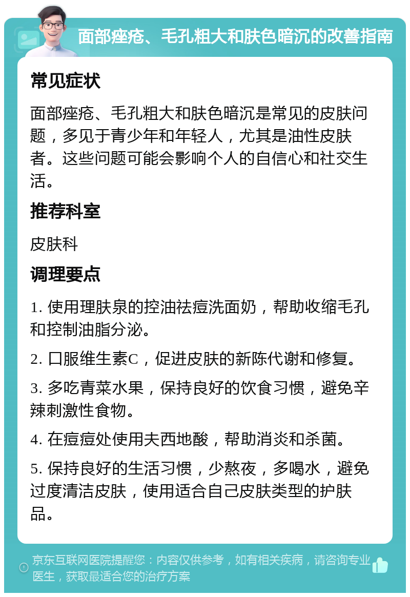 面部痤疮、毛孔粗大和肤色暗沉的改善指南 常见症状 面部痤疮、毛孔粗大和肤色暗沉是常见的皮肤问题，多见于青少年和年轻人，尤其是油性皮肤者。这些问题可能会影响个人的自信心和社交生活。 推荐科室 皮肤科 调理要点 1. 使用理肤泉的控油祛痘洗面奶，帮助收缩毛孔和控制油脂分泌。 2. 口服维生素C，促进皮肤的新陈代谢和修复。 3. 多吃青菜水果，保持良好的饮食习惯，避免辛辣刺激性食物。 4. 在痘痘处使用夫西地酸，帮助消炎和杀菌。 5. 保持良好的生活习惯，少熬夜，多喝水，避免过度清洁皮肤，使用适合自己皮肤类型的护肤品。