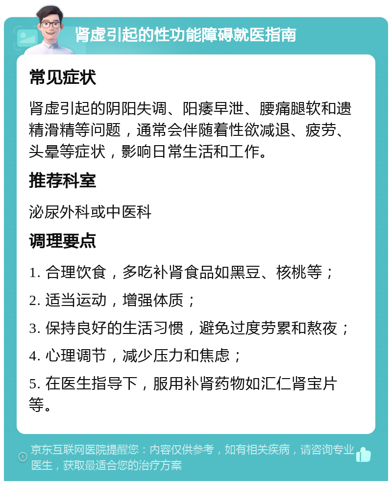 肾虚引起的性功能障碍就医指南 常见症状 肾虚引起的阴阳失调、阳痿早泄、腰痛腿软和遗精滑精等问题，通常会伴随着性欲减退、疲劳、头晕等症状，影响日常生活和工作。 推荐科室 泌尿外科或中医科 调理要点 1. 合理饮食，多吃补肾食品如黑豆、核桃等； 2. 适当运动，增强体质； 3. 保持良好的生活习惯，避免过度劳累和熬夜； 4. 心理调节，减少压力和焦虑； 5. 在医生指导下，服用补肾药物如汇仁肾宝片等。