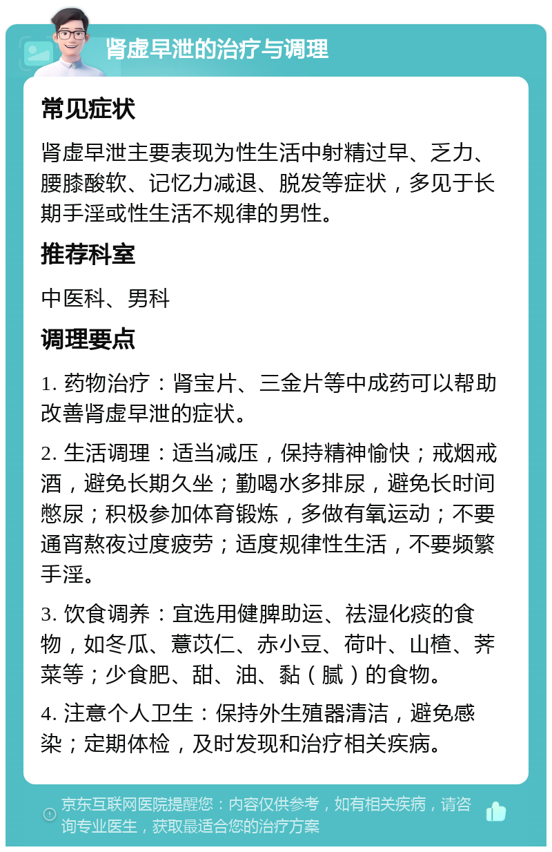 肾虚早泄的治疗与调理 常见症状 肾虚早泄主要表现为性生活中射精过早、乏力、腰膝酸软、记忆力减退、脱发等症状，多见于长期手淫或性生活不规律的男性。 推荐科室 中医科、男科 调理要点 1. 药物治疗：肾宝片、三金片等中成药可以帮助改善肾虚早泄的症状。 2. 生活调理：适当减压，保持精神愉快；戒烟戒酒，避免长期久坐；勤喝水多排尿，避免长时间憋尿；积极参加体育锻炼，多做有氧运动；不要通宵熬夜过度疲劳；适度规律性生活，不要频繁手淫。 3. 饮食调养：宜选用健脾助运、祛湿化痰的食物，如冬瓜、薏苡仁、赤小豆、荷叶、山楂、荠菜等；少食肥、甜、油、黏（腻）的食物。 4. 注意个人卫生：保持外生殖器清洁，避免感染；定期体检，及时发现和治疗相关疾病。