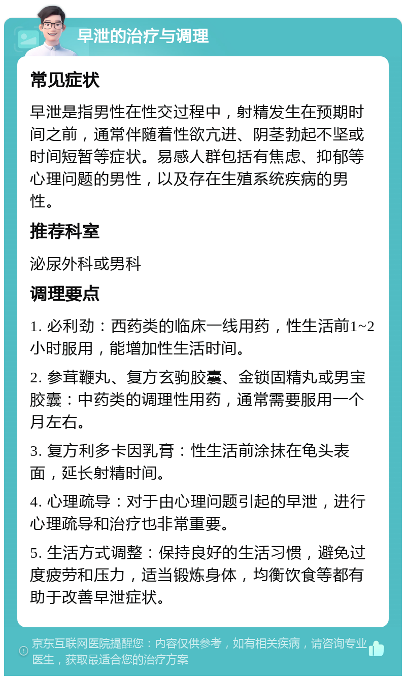 早泄的治疗与调理 常见症状 早泄是指男性在性交过程中，射精发生在预期时间之前，通常伴随着性欲亢进、阴茎勃起不坚或时间短暂等症状。易感人群包括有焦虑、抑郁等心理问题的男性，以及存在生殖系统疾病的男性。 推荐科室 泌尿外科或男科 调理要点 1. 必利劲：西药类的临床一线用药，性生活前1~2小时服用，能增加性生活时间。 2. 参茸鞭丸、复方玄驹胶囊、金锁固精丸或男宝胶囊：中药类的调理性用药，通常需要服用一个月左右。 3. 复方利多卡因乳膏：性生活前涂抹在龟头表面，延长射精时间。 4. 心理疏导：对于由心理问题引起的早泄，进行心理疏导和治疗也非常重要。 5. 生活方式调整：保持良好的生活习惯，避免过度疲劳和压力，适当锻炼身体，均衡饮食等都有助于改善早泄症状。