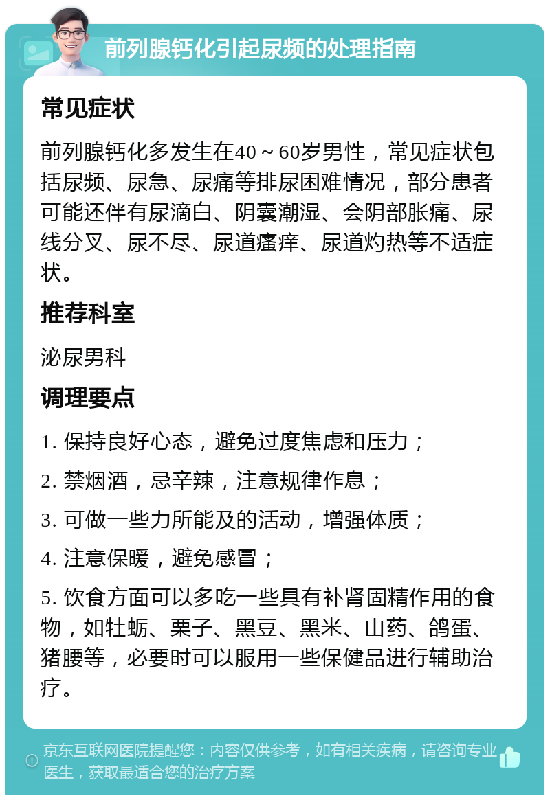 前列腺钙化引起尿频的处理指南 常见症状 前列腺钙化多发生在40～60岁男性，常见症状包括尿频、尿急、尿痛等排尿困难情况，部分患者可能还伴有尿滴白、阴囊潮湿、会阴部胀痛、尿线分叉、尿不尽、尿道瘙痒、尿道灼热等不适症状。 推荐科室 泌尿男科 调理要点 1. 保持良好心态，避免过度焦虑和压力； 2. 禁烟酒，忌辛辣，注意规律作息； 3. 可做一些力所能及的活动，增强体质； 4. 注意保暖，避免感冒； 5. 饮食方面可以多吃一些具有补肾固精作用的食物，如牡蛎、栗子、黑豆、黑米、山药、鸽蛋、猪腰等，必要时可以服用一些保健品进行辅助治疗。