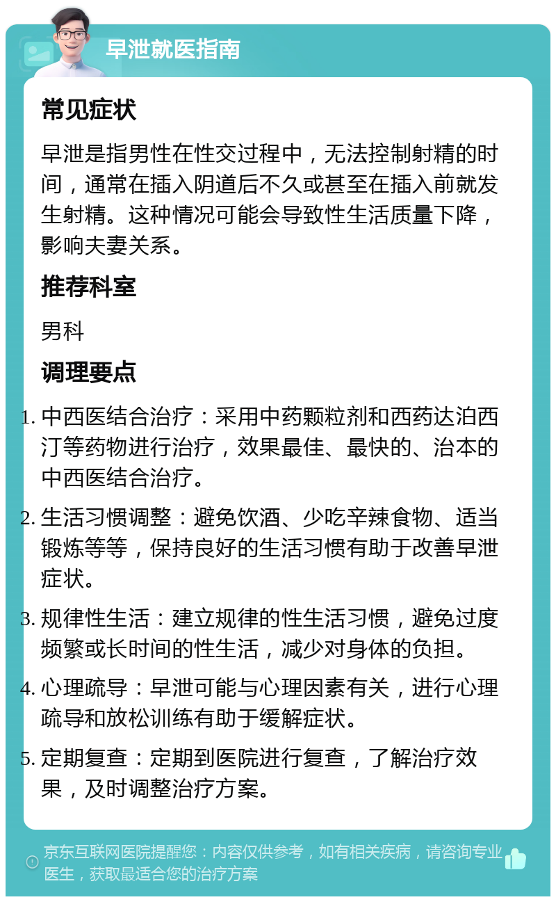 早泄就医指南 常见症状 早泄是指男性在性交过程中，无法控制射精的时间，通常在插入阴道后不久或甚至在插入前就发生射精。这种情况可能会导致性生活质量下降，影响夫妻关系。 推荐科室 男科 调理要点 中西医结合治疗：采用中药颗粒剂和西药达泊西汀等药物进行治疗，效果最佳、最快的、治本的中西医结合治疗。 生活习惯调整：避免饮酒、少吃辛辣食物、适当锻炼等等，保持良好的生活习惯有助于改善早泄症状。 规律性生活：建立规律的性生活习惯，避免过度频繁或长时间的性生活，减少对身体的负担。 心理疏导：早泄可能与心理因素有关，进行心理疏导和放松训练有助于缓解症状。 定期复查：定期到医院进行复查，了解治疗效果，及时调整治疗方案。