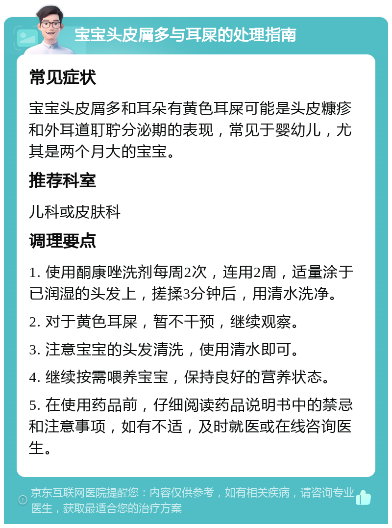 宝宝头皮屑多与耳屎的处理指南 常见症状 宝宝头皮屑多和耳朵有黄色耳屎可能是头皮糠疹和外耳道耵聍分泌期的表现，常见于婴幼儿，尤其是两个月大的宝宝。 推荐科室 儿科或皮肤科 调理要点 1. 使用酮康唑洗剂每周2次，连用2周，适量涂于已润湿的头发上，搓揉3分钟后，用清水洗净。 2. 对于黄色耳屎，暂不干预，继续观察。 3. 注意宝宝的头发清洗，使用清水即可。 4. 继续按需喂养宝宝，保持良好的营养状态。 5. 在使用药品前，仔细阅读药品说明书中的禁忌和注意事项，如有不适，及时就医或在线咨询医生。