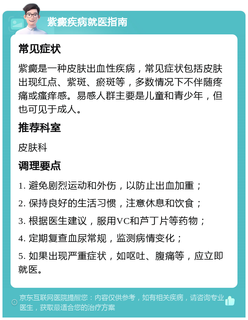 紫癜疾病就医指南 常见症状 紫癜是一种皮肤出血性疾病，常见症状包括皮肤出现红点、紫斑、瘀斑等，多数情况下不伴随疼痛或瘙痒感。易感人群主要是儿童和青少年，但也可见于成人。 推荐科室 皮肤科 调理要点 1. 避免剧烈运动和外伤，以防止出血加重； 2. 保持良好的生活习惯，注意休息和饮食； 3. 根据医生建议，服用VC和芦丁片等药物； 4. 定期复查血尿常规，监测病情变化； 5. 如果出现严重症状，如呕吐、腹痛等，应立即就医。