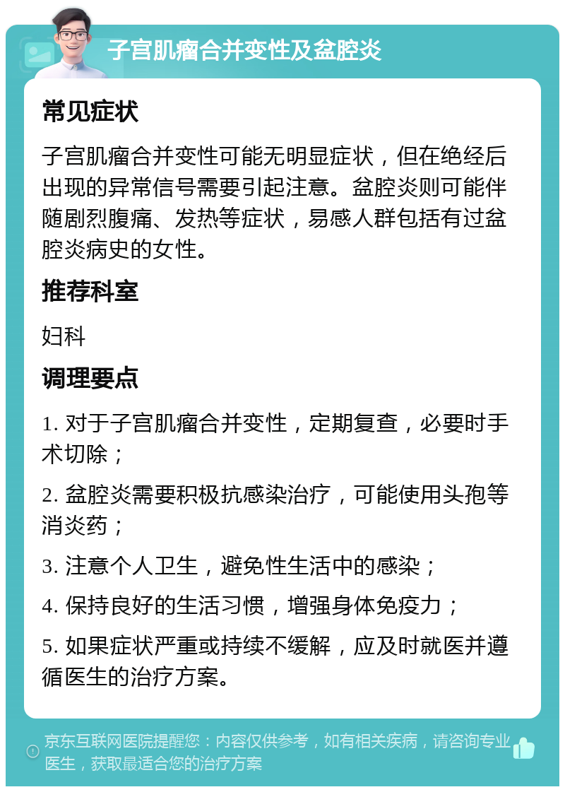 子宫肌瘤合并变性及盆腔炎 常见症状 子宫肌瘤合并变性可能无明显症状，但在绝经后出现的异常信号需要引起注意。盆腔炎则可能伴随剧烈腹痛、发热等症状，易感人群包括有过盆腔炎病史的女性。 推荐科室 妇科 调理要点 1. 对于子宫肌瘤合并变性，定期复查，必要时手术切除； 2. 盆腔炎需要积极抗感染治疗，可能使用头孢等消炎药； 3. 注意个人卫生，避免性生活中的感染； 4. 保持良好的生活习惯，增强身体免疫力； 5. 如果症状严重或持续不缓解，应及时就医并遵循医生的治疗方案。