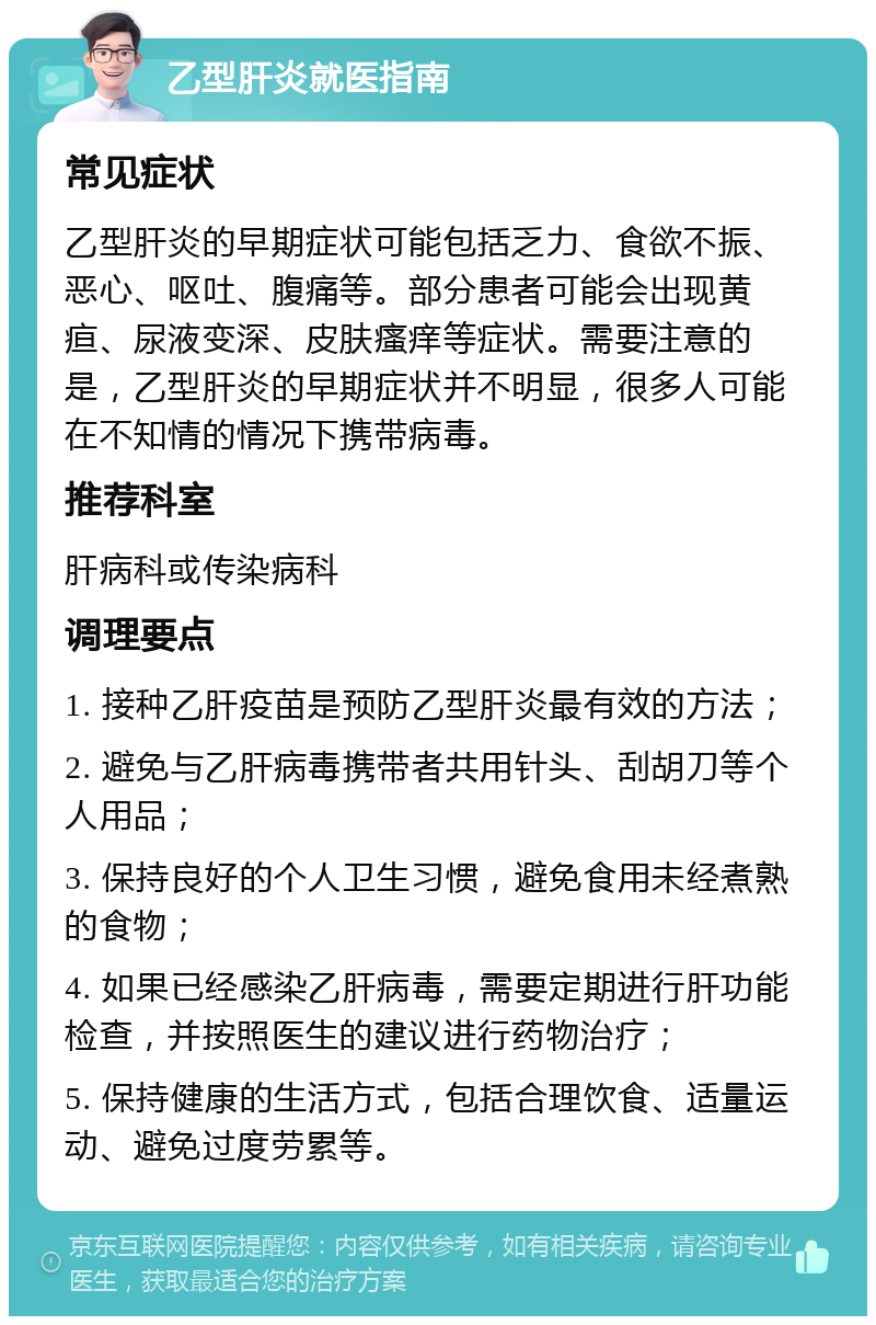 乙型肝炎就医指南 常见症状 乙型肝炎的早期症状可能包括乏力、食欲不振、恶心、呕吐、腹痛等。部分患者可能会出现黄疸、尿液变深、皮肤瘙痒等症状。需要注意的是，乙型肝炎的早期症状并不明显，很多人可能在不知情的情况下携带病毒。 推荐科室 肝病科或传染病科 调理要点 1. 接种乙肝疫苗是预防乙型肝炎最有效的方法； 2. 避免与乙肝病毒携带者共用针头、刮胡刀等个人用品； 3. 保持良好的个人卫生习惯，避免食用未经煮熟的食物； 4. 如果已经感染乙肝病毒，需要定期进行肝功能检查，并按照医生的建议进行药物治疗； 5. 保持健康的生活方式，包括合理饮食、适量运动、避免过度劳累等。