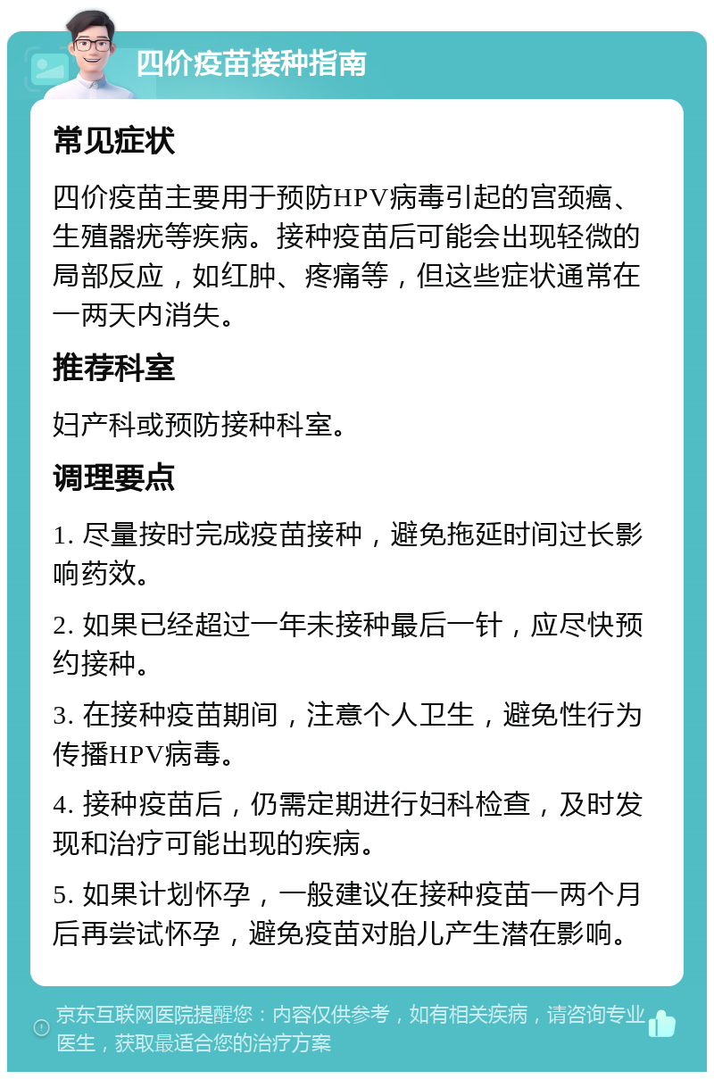 四价疫苗接种指南 常见症状 四价疫苗主要用于预防HPV病毒引起的宫颈癌、生殖器疣等疾病。接种疫苗后可能会出现轻微的局部反应，如红肿、疼痛等，但这些症状通常在一两天内消失。 推荐科室 妇产科或预防接种科室。 调理要点 1. 尽量按时完成疫苗接种，避免拖延时间过长影响药效。 2. 如果已经超过一年未接种最后一针，应尽快预约接种。 3. 在接种疫苗期间，注意个人卫生，避免性行为传播HPV病毒。 4. 接种疫苗后，仍需定期进行妇科检查，及时发现和治疗可能出现的疾病。 5. 如果计划怀孕，一般建议在接种疫苗一两个月后再尝试怀孕，避免疫苗对胎儿产生潜在影响。