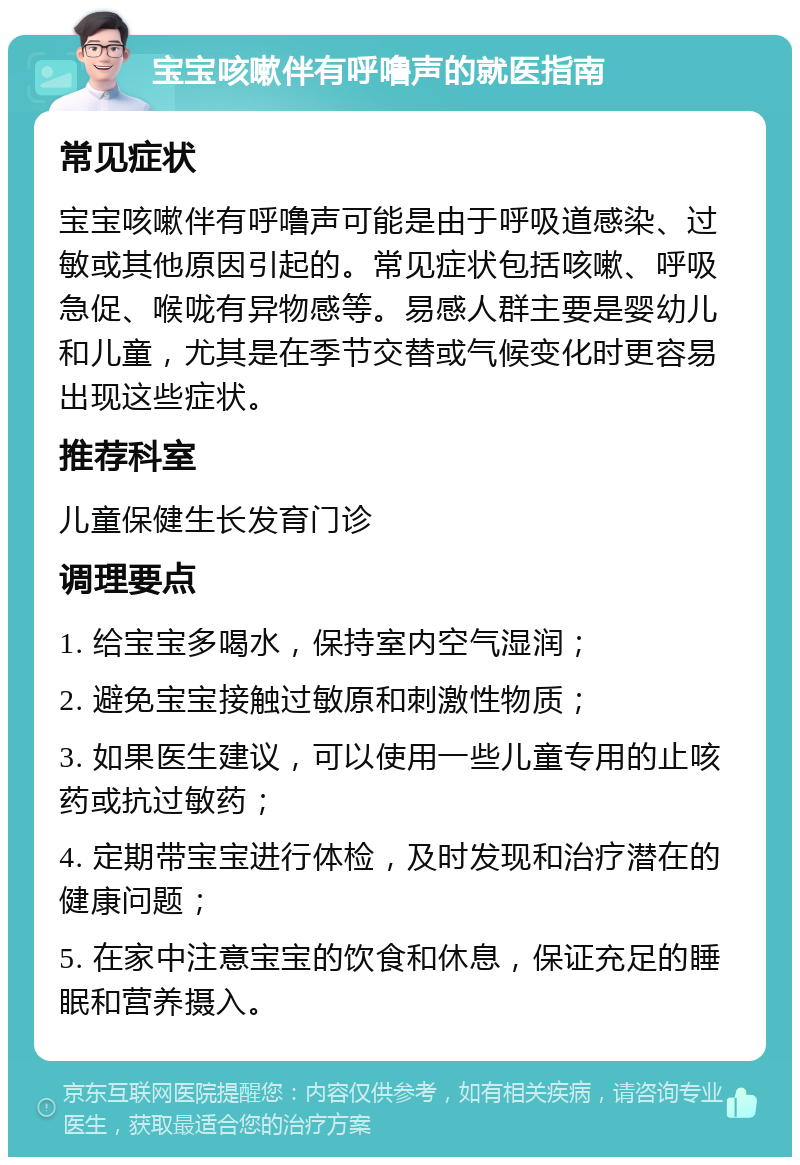 宝宝咳嗽伴有呼噜声的就医指南 常见症状 宝宝咳嗽伴有呼噜声可能是由于呼吸道感染、过敏或其他原因引起的。常见症状包括咳嗽、呼吸急促、喉咙有异物感等。易感人群主要是婴幼儿和儿童，尤其是在季节交替或气候变化时更容易出现这些症状。 推荐科室 儿童保健生长发育门诊 调理要点 1. 给宝宝多喝水，保持室内空气湿润； 2. 避免宝宝接触过敏原和刺激性物质； 3. 如果医生建议，可以使用一些儿童专用的止咳药或抗过敏药； 4. 定期带宝宝进行体检，及时发现和治疗潜在的健康问题； 5. 在家中注意宝宝的饮食和休息，保证充足的睡眠和营养摄入。