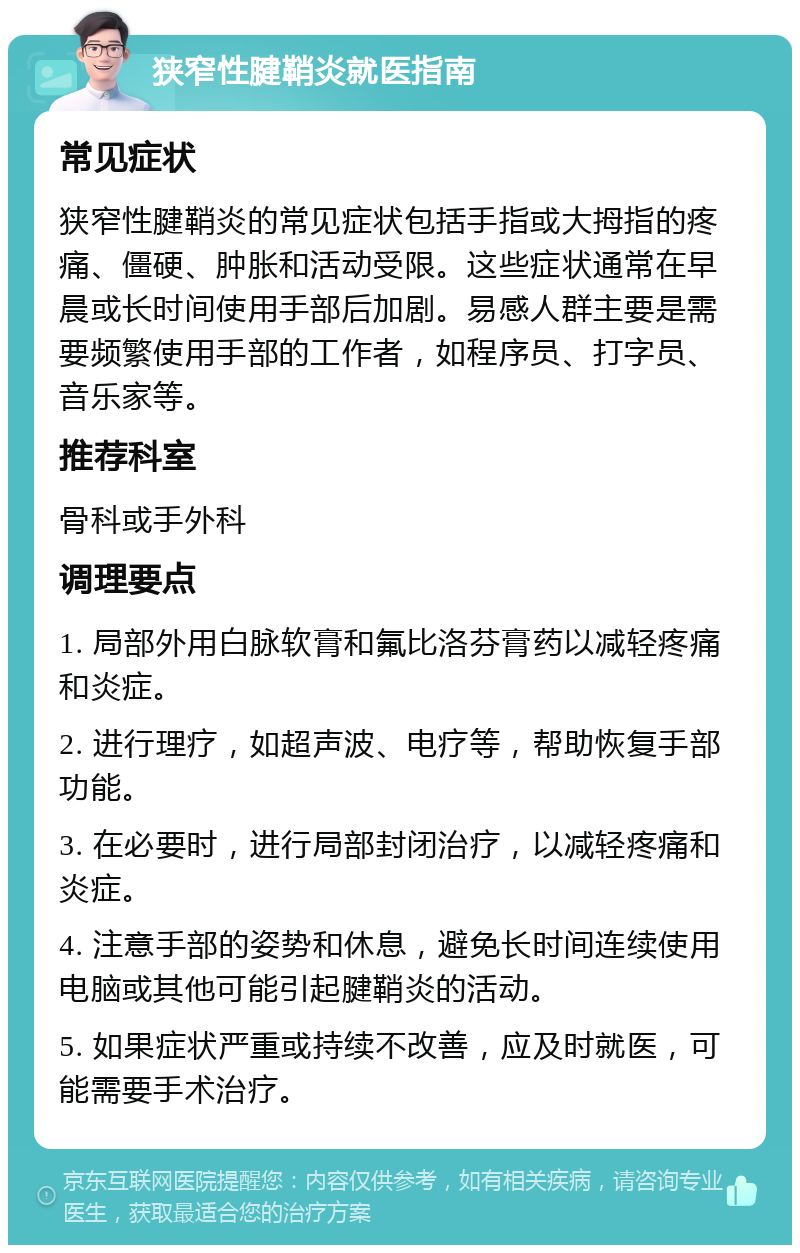 狭窄性腱鞘炎就医指南 常见症状 狭窄性腱鞘炎的常见症状包括手指或大拇指的疼痛、僵硬、肿胀和活动受限。这些症状通常在早晨或长时间使用手部后加剧。易感人群主要是需要频繁使用手部的工作者，如程序员、打字员、音乐家等。 推荐科室 骨科或手外科 调理要点 1. 局部外用白脉软膏和氟比洛芬膏药以减轻疼痛和炎症。 2. 进行理疗，如超声波、电疗等，帮助恢复手部功能。 3. 在必要时，进行局部封闭治疗，以减轻疼痛和炎症。 4. 注意手部的姿势和休息，避免长时间连续使用电脑或其他可能引起腱鞘炎的活动。 5. 如果症状严重或持续不改善，应及时就医，可能需要手术治疗。