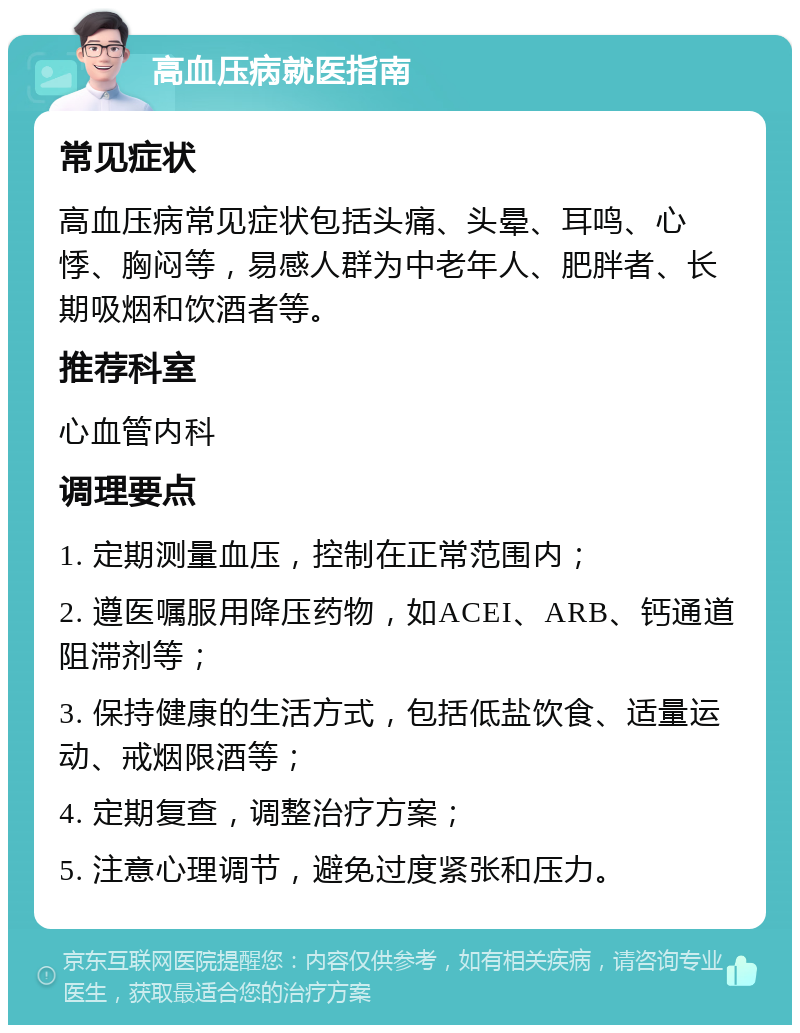 高血压病就医指南 常见症状 高血压病常见症状包括头痛、头晕、耳鸣、心悸、胸闷等，易感人群为中老年人、肥胖者、长期吸烟和饮酒者等。 推荐科室 心血管内科 调理要点 1. 定期测量血压，控制在正常范围内； 2. 遵医嘱服用降压药物，如ACEI、ARB、钙通道阻滞剂等； 3. 保持健康的生活方式，包括低盐饮食、适量运动、戒烟限酒等； 4. 定期复查，调整治疗方案； 5. 注意心理调节，避免过度紧张和压力。