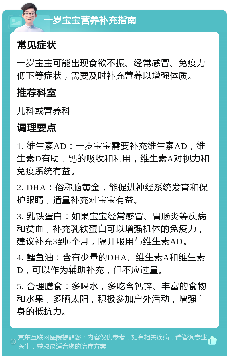 一岁宝宝营养补充指南 常见症状 一岁宝宝可能出现食欲不振、经常感冒、免疫力低下等症状，需要及时补充营养以增强体质。 推荐科室 儿科或营养科 调理要点 1. 维生素AD：一岁宝宝需要补充维生素AD，维生素D有助于钙的吸收和利用，维生素A对视力和免疫系统有益。 2. DHA：俗称脑黄金，能促进神经系统发育和保护眼睛，适量补充对宝宝有益。 3. 乳铁蛋白：如果宝宝经常感冒、胃肠炎等疾病和贫血，补充乳铁蛋白可以增强机体的免疫力，建议补充3到6个月，隔开服用与维生素AD。 4. 鳕鱼油：含有少量的DHA、维生素A和维生素D，可以作为辅助补充，但不应过量。 5. 合理膳食：多喝水，多吃含钙锌、丰富的食物和水果，多晒太阳，积极参加户外活动，增强自身的抵抗力。