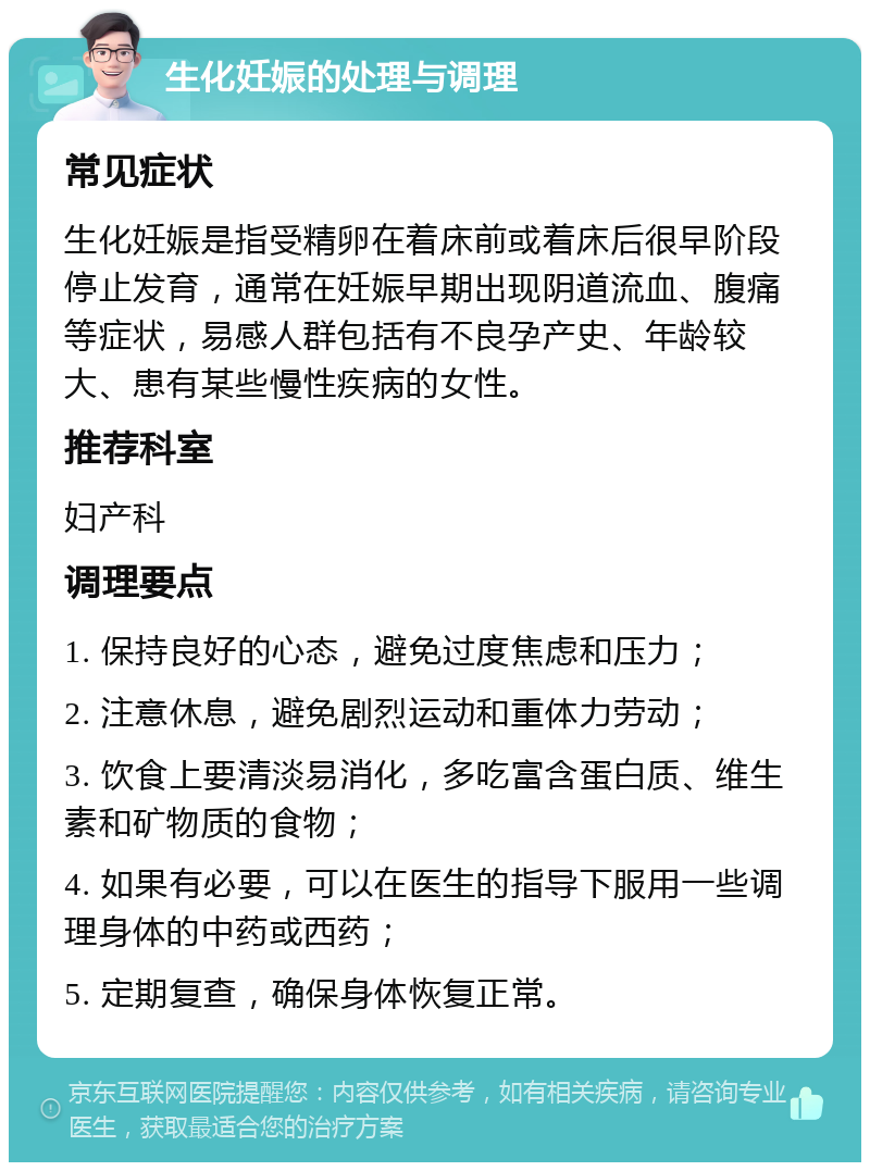 生化妊娠的处理与调理 常见症状 生化妊娠是指受精卵在着床前或着床后很早阶段停止发育，通常在妊娠早期出现阴道流血、腹痛等症状，易感人群包括有不良孕产史、年龄较大、患有某些慢性疾病的女性。 推荐科室 妇产科 调理要点 1. 保持良好的心态，避免过度焦虑和压力； 2. 注意休息，避免剧烈运动和重体力劳动； 3. 饮食上要清淡易消化，多吃富含蛋白质、维生素和矿物质的食物； 4. 如果有必要，可以在医生的指导下服用一些调理身体的中药或西药； 5. 定期复查，确保身体恢复正常。