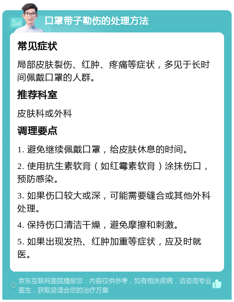 口罩带子勒伤的处理方法 常见症状 局部皮肤裂伤、红肿、疼痛等症状，多见于长时间佩戴口罩的人群。 推荐科室 皮肤科或外科 调理要点 1. 避免继续佩戴口罩，给皮肤休息的时间。 2. 使用抗生素软膏（如红霉素软膏）涂抹伤口，预防感染。 3. 如果伤口较大或深，可能需要缝合或其他外科处理。 4. 保持伤口清洁干燥，避免摩擦和刺激。 5. 如果出现发热、红肿加重等症状，应及时就医。