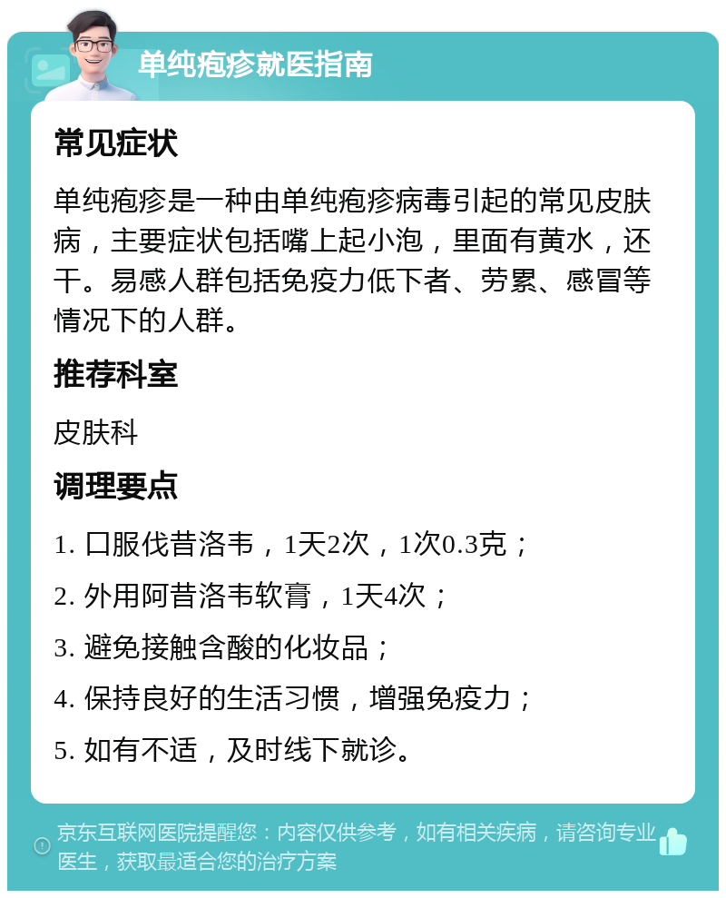 单纯疱疹就医指南 常见症状 单纯疱疹是一种由单纯疱疹病毒引起的常见皮肤病，主要症状包括嘴上起小泡，里面有黄水，还干。易感人群包括免疫力低下者、劳累、感冒等情况下的人群。 推荐科室 皮肤科 调理要点 1. 口服伐昔洛韦，1天2次，1次0.3克； 2. 外用阿昔洛韦软膏，1天4次； 3. 避免接触含酸的化妆品； 4. 保持良好的生活习惯，增强免疫力； 5. 如有不适，及时线下就诊。