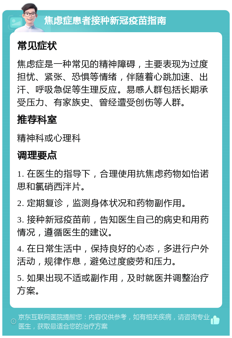 焦虑症患者接种新冠疫苗指南 常见症状 焦虑症是一种常见的精神障碍，主要表现为过度担忧、紧张、恐惧等情绪，伴随着心跳加速、出汗、呼吸急促等生理反应。易感人群包括长期承受压力、有家族史、曾经遭受创伤等人群。 推荐科室 精神科或心理科 调理要点 1. 在医生的指导下，合理使用抗焦虑药物如怡诺思和氯硝西泮片。 2. 定期复诊，监测身体状况和药物副作用。 3. 接种新冠疫苗前，告知医生自己的病史和用药情况，遵循医生的建议。 4. 在日常生活中，保持良好的心态，多进行户外活动，规律作息，避免过度疲劳和压力。 5. 如果出现不适或副作用，及时就医并调整治疗方案。