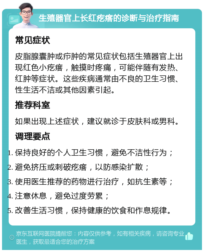 生殖器官上长红疙瘩的诊断与治疗指南 常见症状 皮脂腺囊肿或疖肿的常见症状包括生殖器官上出现红色小疙瘩，触摸时疼痛，可能伴随有发热、红肿等症状。这些疾病通常由不良的卫生习惯、性生活不洁或其他因素引起。 推荐科室 如果出现上述症状，建议就诊于皮肤科或男科。 调理要点 保持良好的个人卫生习惯，避免不洁性行为； 避免挤压或刺破疙瘩，以防感染扩散； 使用医生推荐的药物进行治疗，如抗生素等； 注意休息，避免过度劳累； 改善生活习惯，保持健康的饮食和作息规律。