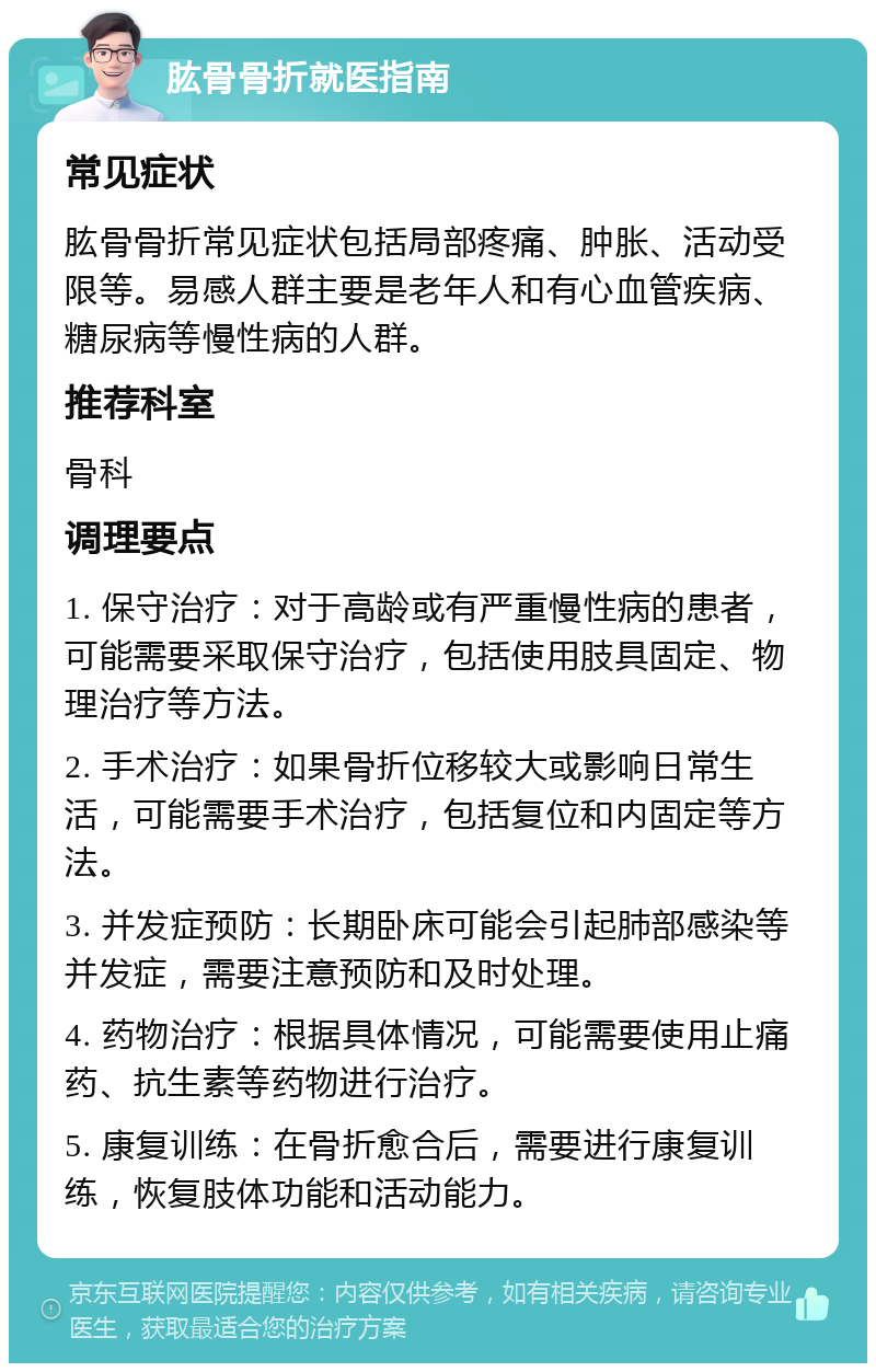 肱骨骨折就医指南 常见症状 肱骨骨折常见症状包括局部疼痛、肿胀、活动受限等。易感人群主要是老年人和有心血管疾病、糖尿病等慢性病的人群。 推荐科室 骨科 调理要点 1. 保守治疗：对于高龄或有严重慢性病的患者，可能需要采取保守治疗，包括使用肢具固定、物理治疗等方法。 2. 手术治疗：如果骨折位移较大或影响日常生活，可能需要手术治疗，包括复位和内固定等方法。 3. 并发症预防：长期卧床可能会引起肺部感染等并发症，需要注意预防和及时处理。 4. 药物治疗：根据具体情况，可能需要使用止痛药、抗生素等药物进行治疗。 5. 康复训练：在骨折愈合后，需要进行康复训练，恢复肢体功能和活动能力。