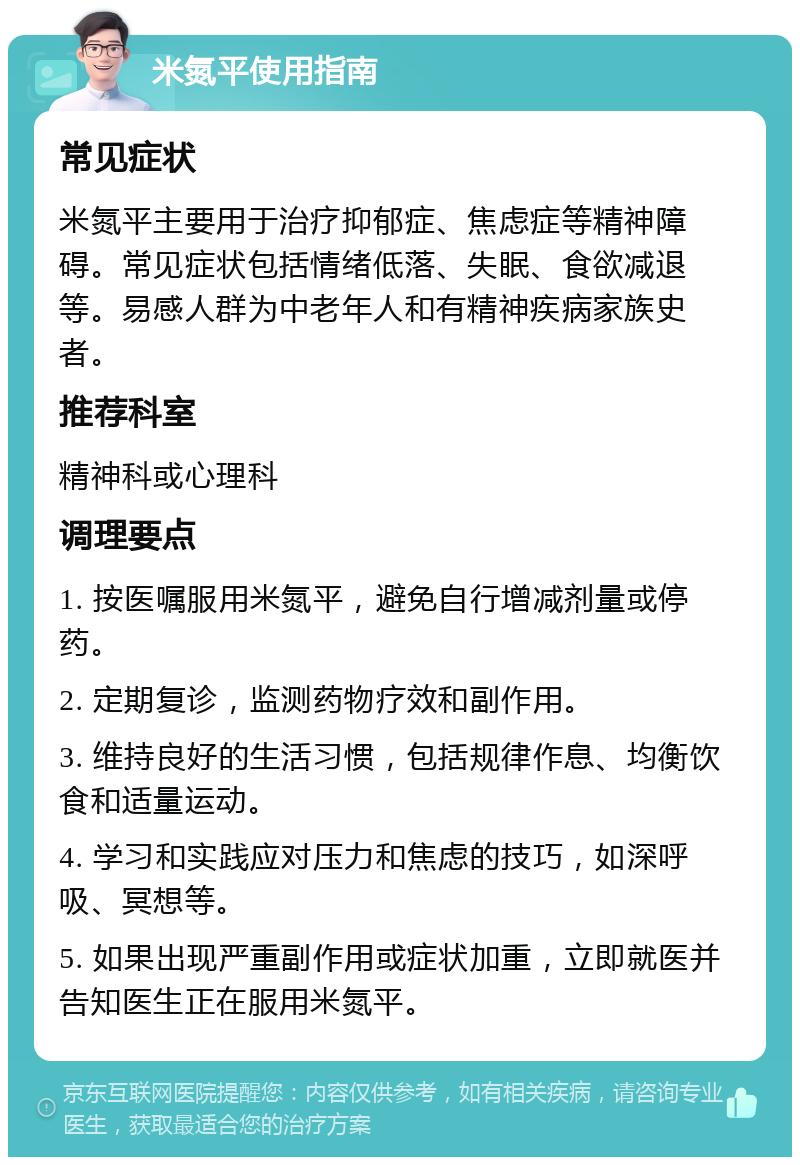 米氮平使用指南 常见症状 米氮平主要用于治疗抑郁症、焦虑症等精神障碍。常见症状包括情绪低落、失眠、食欲减退等。易感人群为中老年人和有精神疾病家族史者。 推荐科室 精神科或心理科 调理要点 1. 按医嘱服用米氮平，避免自行增减剂量或停药。 2. 定期复诊，监测药物疗效和副作用。 3. 维持良好的生活习惯，包括规律作息、均衡饮食和适量运动。 4. 学习和实践应对压力和焦虑的技巧，如深呼吸、冥想等。 5. 如果出现严重副作用或症状加重，立即就医并告知医生正在服用米氮平。