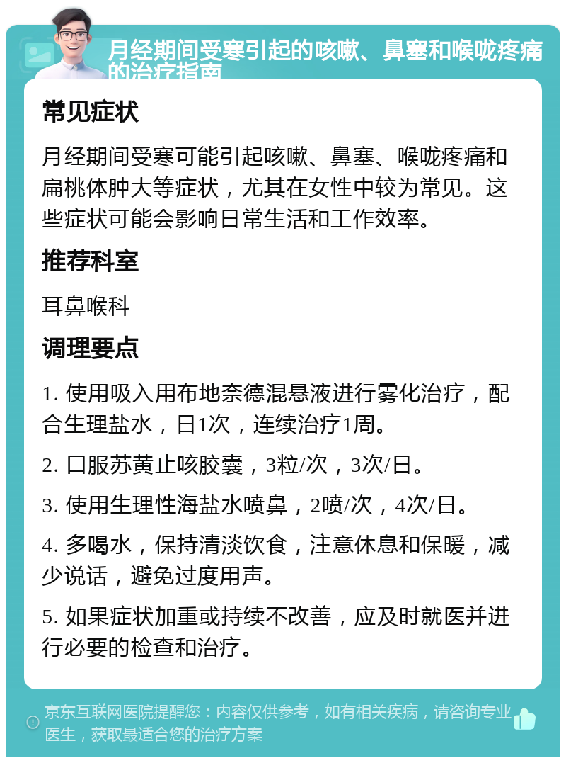 月经期间受寒引起的咳嗽、鼻塞和喉咙疼痛的治疗指南 常见症状 月经期间受寒可能引起咳嗽、鼻塞、喉咙疼痛和扁桃体肿大等症状，尤其在女性中较为常见。这些症状可能会影响日常生活和工作效率。 推荐科室 耳鼻喉科 调理要点 1. 使用吸入用布地奈德混悬液进行雾化治疗，配合生理盐水，日1次，连续治疗1周。 2. 口服苏黄止咳胶囊，3粒/次，3次/日。 3. 使用生理性海盐水喷鼻，2喷/次，4次/日。 4. 多喝水，保持清淡饮食，注意休息和保暖，减少说话，避免过度用声。 5. 如果症状加重或持续不改善，应及时就医并进行必要的检查和治疗。