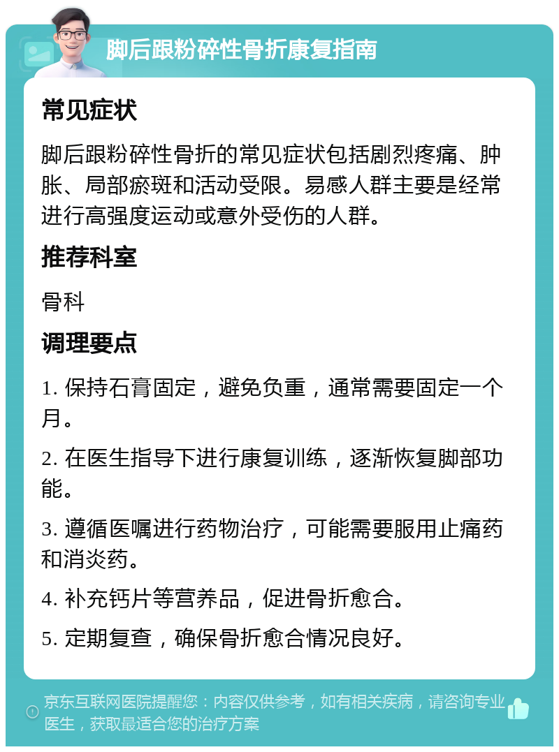 脚后跟粉碎性骨折康复指南 常见症状 脚后跟粉碎性骨折的常见症状包括剧烈疼痛、肿胀、局部瘀斑和活动受限。易感人群主要是经常进行高强度运动或意外受伤的人群。 推荐科室 骨科 调理要点 1. 保持石膏固定，避免负重，通常需要固定一个月。 2. 在医生指导下进行康复训练，逐渐恢复脚部功能。 3. 遵循医嘱进行药物治疗，可能需要服用止痛药和消炎药。 4. 补充钙片等营养品，促进骨折愈合。 5. 定期复查，确保骨折愈合情况良好。