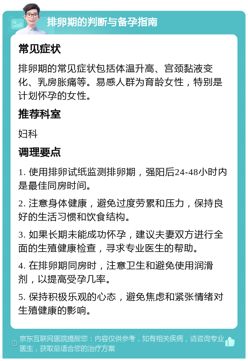 排卵期的判断与备孕指南 常见症状 排卵期的常见症状包括体温升高、宫颈黏液变化、乳房胀痛等。易感人群为育龄女性，特别是计划怀孕的女性。 推荐科室 妇科 调理要点 1. 使用排卵试纸监测排卵期，强阳后24-48小时内是最佳同房时间。 2. 注意身体健康，避免过度劳累和压力，保持良好的生活习惯和饮食结构。 3. 如果长期未能成功怀孕，建议夫妻双方进行全面的生殖健康检查，寻求专业医生的帮助。 4. 在排卵期同房时，注意卫生和避免使用润滑剂，以提高受孕几率。 5. 保持积极乐观的心态，避免焦虑和紧张情绪对生殖健康的影响。