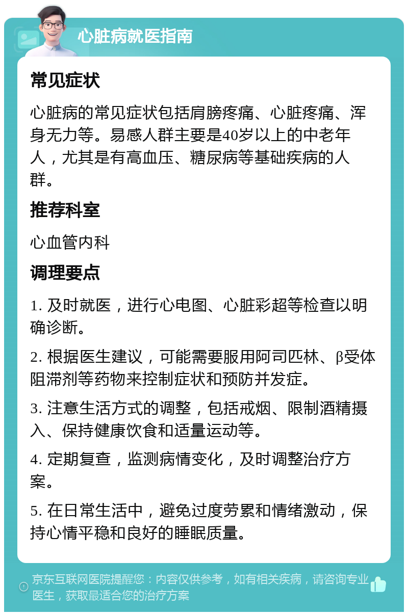 心脏病就医指南 常见症状 心脏病的常见症状包括肩膀疼痛、心脏疼痛、浑身无力等。易感人群主要是40岁以上的中老年人，尤其是有高血压、糖尿病等基础疾病的人群。 推荐科室 心血管内科 调理要点 1. 及时就医，进行心电图、心脏彩超等检查以明确诊断。 2. 根据医生建议，可能需要服用阿司匹林、β受体阻滞剂等药物来控制症状和预防并发症。 3. 注意生活方式的调整，包括戒烟、限制酒精摄入、保持健康饮食和适量运动等。 4. 定期复查，监测病情变化，及时调整治疗方案。 5. 在日常生活中，避免过度劳累和情绪激动，保持心情平稳和良好的睡眠质量。