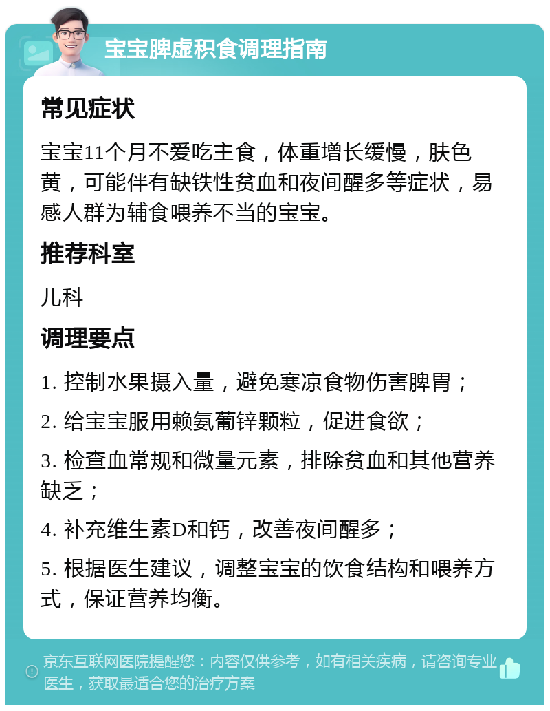 宝宝脾虚积食调理指南 常见症状 宝宝11个月不爱吃主食，体重增长缓慢，肤色黄，可能伴有缺铁性贫血和夜间醒多等症状，易感人群为辅食喂养不当的宝宝。 推荐科室 儿科 调理要点 1. 控制水果摄入量，避免寒凉食物伤害脾胃； 2. 给宝宝服用赖氨葡锌颗粒，促进食欲； 3. 检查血常规和微量元素，排除贫血和其他营养缺乏； 4. 补充维生素D和钙，改善夜间醒多； 5. 根据医生建议，调整宝宝的饮食结构和喂养方式，保证营养均衡。