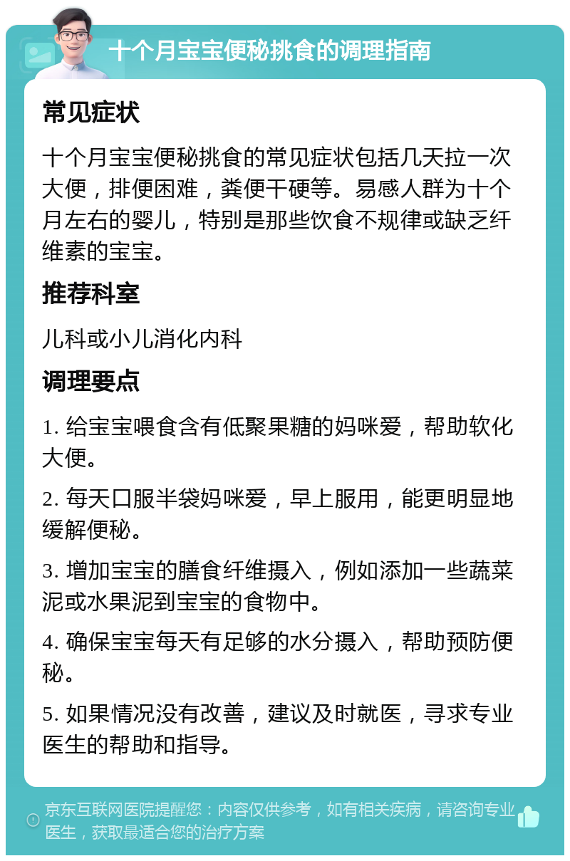 十个月宝宝便秘挑食的调理指南 常见症状 十个月宝宝便秘挑食的常见症状包括几天拉一次大便，排便困难，粪便干硬等。易感人群为十个月左右的婴儿，特别是那些饮食不规律或缺乏纤维素的宝宝。 推荐科室 儿科或小儿消化内科 调理要点 1. 给宝宝喂食含有低聚果糖的妈咪爱，帮助软化大便。 2. 每天口服半袋妈咪爱，早上服用，能更明显地缓解便秘。 3. 增加宝宝的膳食纤维摄入，例如添加一些蔬菜泥或水果泥到宝宝的食物中。 4. 确保宝宝每天有足够的水分摄入，帮助预防便秘。 5. 如果情况没有改善，建议及时就医，寻求专业医生的帮助和指导。