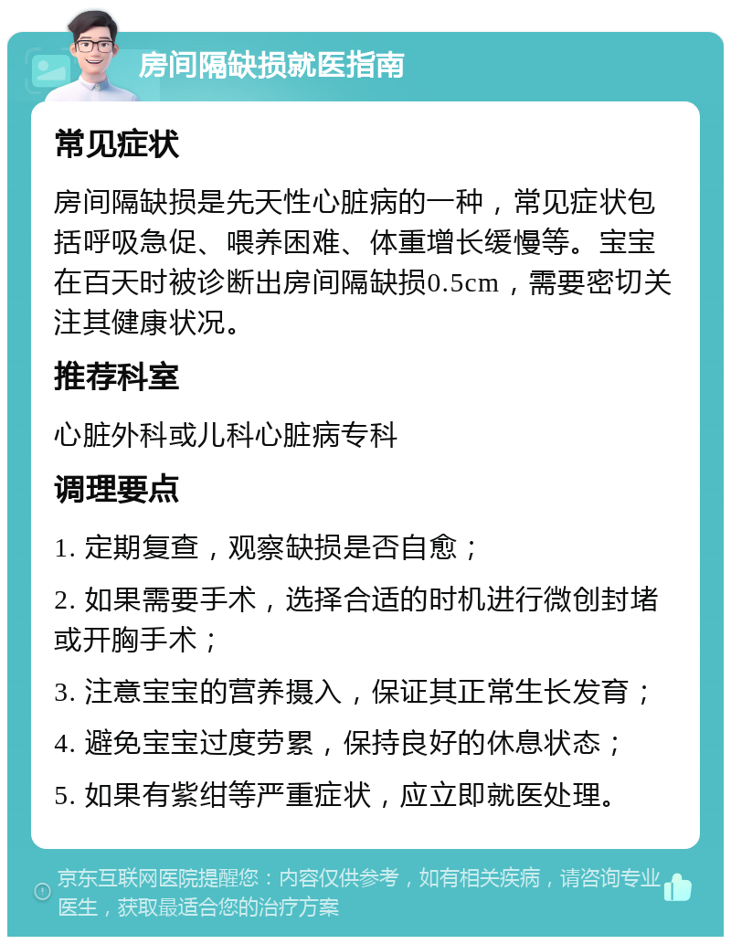 房间隔缺损就医指南 常见症状 房间隔缺损是先天性心脏病的一种，常见症状包括呼吸急促、喂养困难、体重增长缓慢等。宝宝在百天时被诊断出房间隔缺损0.5cm，需要密切关注其健康状况。 推荐科室 心脏外科或儿科心脏病专科 调理要点 1. 定期复查，观察缺损是否自愈； 2. 如果需要手术，选择合适的时机进行微创封堵或开胸手术； 3. 注意宝宝的营养摄入，保证其正常生长发育； 4. 避免宝宝过度劳累，保持良好的休息状态； 5. 如果有紫绀等严重症状，应立即就医处理。