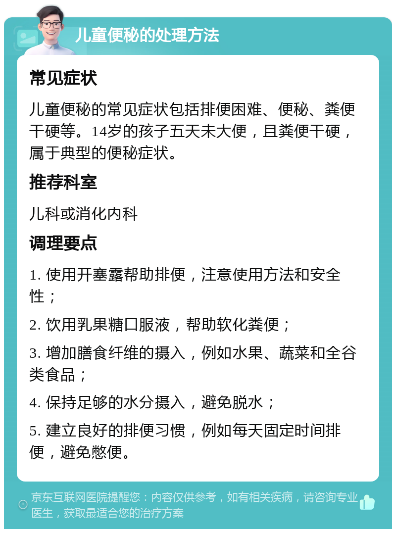 儿童便秘的处理方法 常见症状 儿童便秘的常见症状包括排便困难、便秘、粪便干硬等。14岁的孩子五天未大便，且粪便干硬，属于典型的便秘症状。 推荐科室 儿科或消化内科 调理要点 1. 使用开塞露帮助排便，注意使用方法和安全性； 2. 饮用乳果糖口服液，帮助软化粪便； 3. 增加膳食纤维的摄入，例如水果、蔬菜和全谷类食品； 4. 保持足够的水分摄入，避免脱水； 5. 建立良好的排便习惯，例如每天固定时间排便，避免憋便。