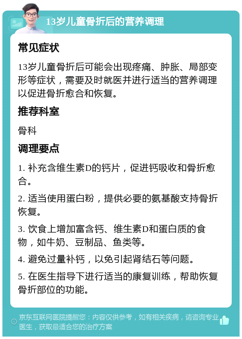 13岁儿童骨折后的营养调理 常见症状 13岁儿童骨折后可能会出现疼痛、肿胀、局部变形等症状，需要及时就医并进行适当的营养调理以促进骨折愈合和恢复。 推荐科室 骨科 调理要点 1. 补充含维生素D的钙片，促进钙吸收和骨折愈合。 2. 适当使用蛋白粉，提供必要的氨基酸支持骨折恢复。 3. 饮食上增加富含钙、维生素D和蛋白质的食物，如牛奶、豆制品、鱼类等。 4. 避免过量补钙，以免引起肾结石等问题。 5. 在医生指导下进行适当的康复训练，帮助恢复骨折部位的功能。