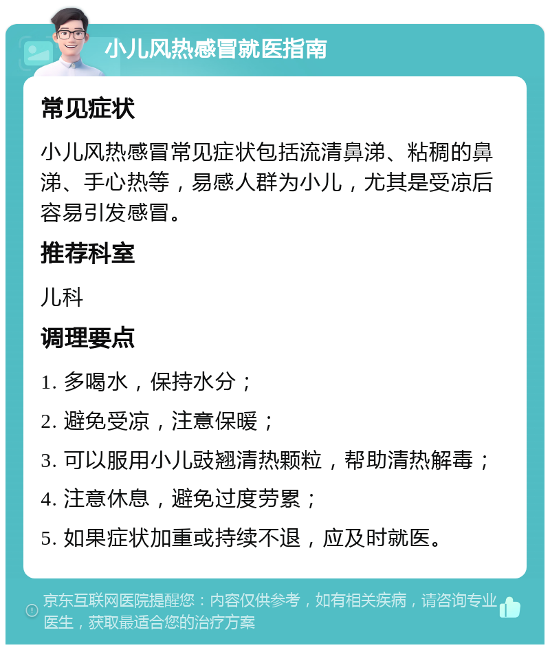 小儿风热感冒就医指南 常见症状 小儿风热感冒常见症状包括流清鼻涕、粘稠的鼻涕、手心热等，易感人群为小儿，尤其是受凉后容易引发感冒。 推荐科室 儿科 调理要点 1. 多喝水，保持水分； 2. 避免受凉，注意保暖； 3. 可以服用小儿豉翘清热颗粒，帮助清热解毒； 4. 注意休息，避免过度劳累； 5. 如果症状加重或持续不退，应及时就医。