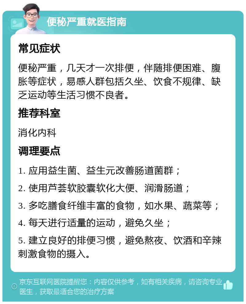 便秘严重就医指南 常见症状 便秘严重，几天才一次排便，伴随排便困难、腹胀等症状，易感人群包括久坐、饮食不规律、缺乏运动等生活习惯不良者。 推荐科室 消化内科 调理要点 1. 应用益生菌、益生元改善肠道菌群； 2. 使用芦荟软胶囊软化大便、润滑肠道； 3. 多吃膳食纤维丰富的食物，如水果、蔬菜等； 4. 每天进行适量的运动，避免久坐； 5. 建立良好的排便习惯，避免熬夜、饮酒和辛辣刺激食物的摄入。