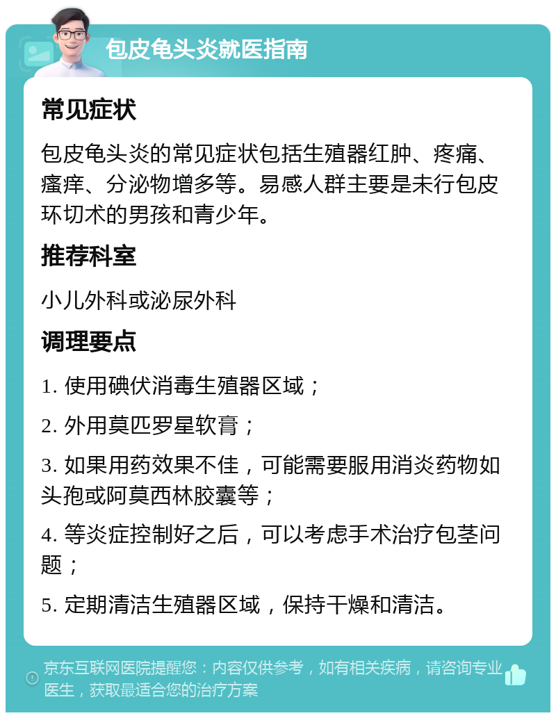 包皮龟头炎就医指南 常见症状 包皮龟头炎的常见症状包括生殖器红肿、疼痛、瘙痒、分泌物增多等。易感人群主要是未行包皮环切术的男孩和青少年。 推荐科室 小儿外科或泌尿外科 调理要点 1. 使用碘伏消毒生殖器区域； 2. 外用莫匹罗星软膏； 3. 如果用药效果不佳，可能需要服用消炎药物如头孢或阿莫西林胶囊等； 4. 等炎症控制好之后，可以考虑手术治疗包茎问题； 5. 定期清洁生殖器区域，保持干燥和清洁。