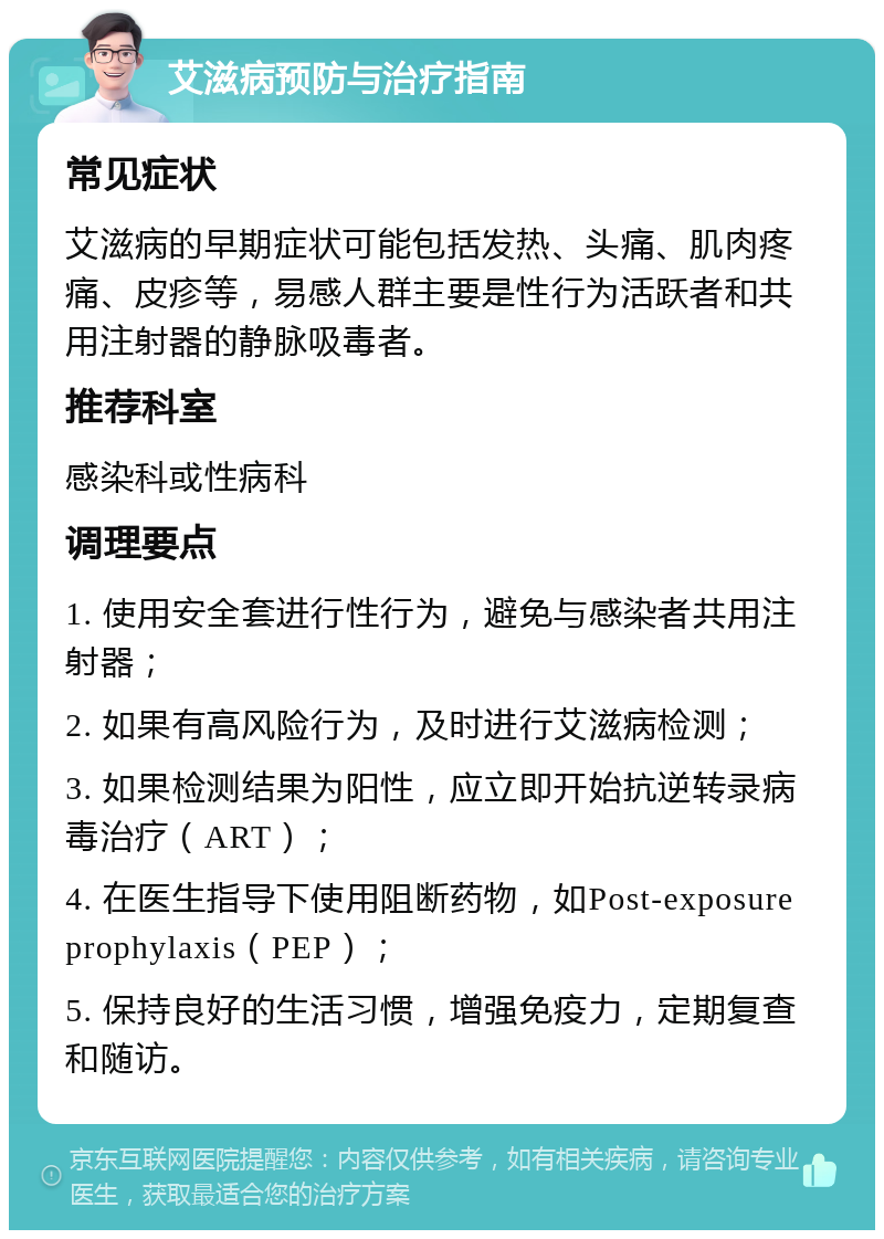 艾滋病预防与治疗指南 常见症状 艾滋病的早期症状可能包括发热、头痛、肌肉疼痛、皮疹等，易感人群主要是性行为活跃者和共用注射器的静脉吸毒者。 推荐科室 感染科或性病科 调理要点 1. 使用安全套进行性行为，避免与感染者共用注射器； 2. 如果有高风险行为，及时进行艾滋病检测； 3. 如果检测结果为阳性，应立即开始抗逆转录病毒治疗（ART）； 4. 在医生指导下使用阻断药物，如Post-exposure prophylaxis（PEP）； 5. 保持良好的生活习惯，增强免疫力，定期复查和随访。