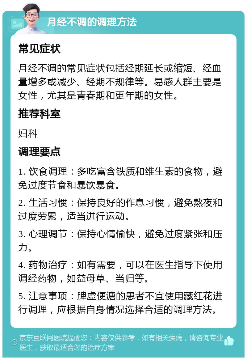 月经不调的调理方法 常见症状 月经不调的常见症状包括经期延长或缩短、经血量增多或减少、经期不规律等。易感人群主要是女性，尤其是青春期和更年期的女性。 推荐科室 妇科 调理要点 1. 饮食调理：多吃富含铁质和维生素的食物，避免过度节食和暴饮暴食。 2. 生活习惯：保持良好的作息习惯，避免熬夜和过度劳累，适当进行运动。 3. 心理调节：保持心情愉快，避免过度紧张和压力。 4. 药物治疗：如有需要，可以在医生指导下使用调经药物，如益母草、当归等。 5. 注意事项：脾虚便溏的患者不宜使用藏红花进行调理，应根据自身情况选择合适的调理方法。