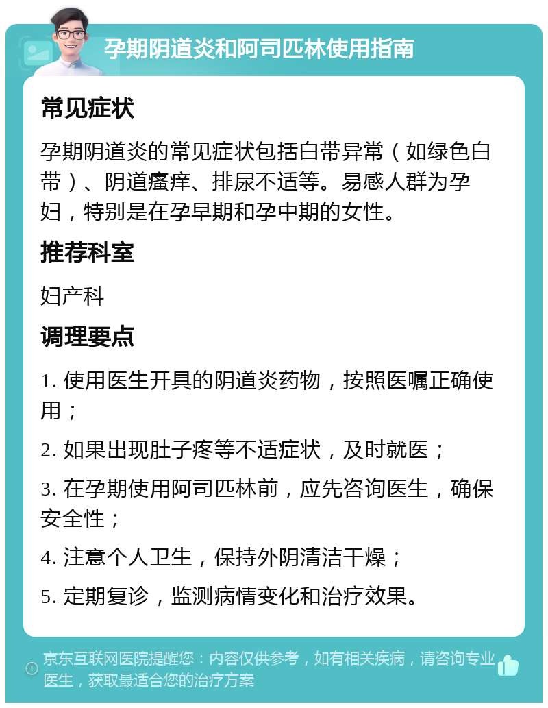 孕期阴道炎和阿司匹林使用指南 常见症状 孕期阴道炎的常见症状包括白带异常（如绿色白带）、阴道瘙痒、排尿不适等。易感人群为孕妇，特别是在孕早期和孕中期的女性。 推荐科室 妇产科 调理要点 1. 使用医生开具的阴道炎药物，按照医嘱正确使用； 2. 如果出现肚子疼等不适症状，及时就医； 3. 在孕期使用阿司匹林前，应先咨询医生，确保安全性； 4. 注意个人卫生，保持外阴清洁干燥； 5. 定期复诊，监测病情变化和治疗效果。