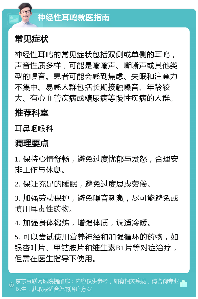 神经性耳鸣就医指南 常见症状 神经性耳鸣的常见症状包括双侧或单侧的耳鸣，声音性质多样，可能是嗡嗡声、嘶嘶声或其他类型的噪音。患者可能会感到焦虑、失眠和注意力不集中。易感人群包括长期接触噪音、年龄较大、有心血管疾病或糖尿病等慢性疾病的人群。 推荐科室 耳鼻咽喉科 调理要点 1. 保持心情舒畅，避免过度忧郁与发怒，合理安排工作与休息。 2. 保证充足的睡眠，避免过度思虑劳倦。 3. 加强劳动保护，避免噪音刺激，尽可能避免或慎用耳毒性药物。 4. 加强身体锻炼，增强体质，调适冷暖。 5. 可以尝试使用营养神经和加强循环的药物，如银杏叶片、甲钴胺片和维生素B1片等对症治疗，但需在医生指导下使用。