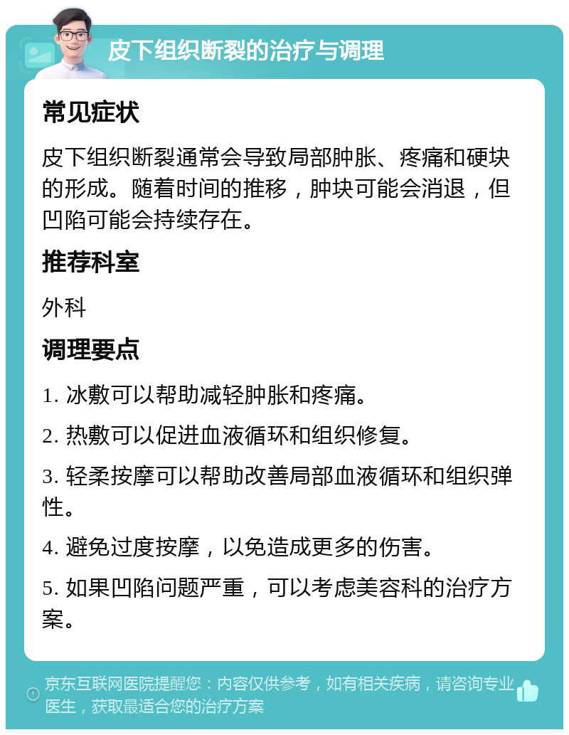 皮下组织断裂的治疗与调理 常见症状 皮下组织断裂通常会导致局部肿胀、疼痛和硬块的形成。随着时间的推移，肿块可能会消退，但凹陷可能会持续存在。 推荐科室 外科 调理要点 1. 冰敷可以帮助减轻肿胀和疼痛。 2. 热敷可以促进血液循环和组织修复。 3. 轻柔按摩可以帮助改善局部血液循环和组织弹性。 4. 避免过度按摩，以免造成更多的伤害。 5. 如果凹陷问题严重，可以考虑美容科的治疗方案。