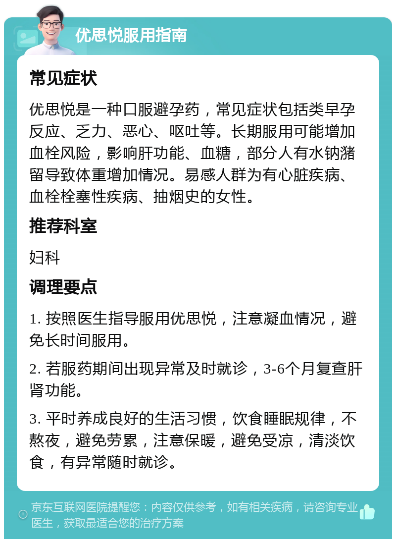 优思悦服用指南 常见症状 优思悦是一种口服避孕药，常见症状包括类早孕反应、乏力、恶心、呕吐等。长期服用可能增加血栓风险，影响肝功能、血糖，部分人有水钠潴留导致体重增加情况。易感人群为有心脏疾病、血栓栓塞性疾病、抽烟史的女性。 推荐科室 妇科 调理要点 1. 按照医生指导服用优思悦，注意凝血情况，避免长时间服用。 2. 若服药期间出现异常及时就诊，3-6个月复查肝肾功能。 3. 平时养成良好的生活习惯，饮食睡眠规律，不熬夜，避免劳累，注意保暖，避免受凉，清淡饮食，有异常随时就诊。