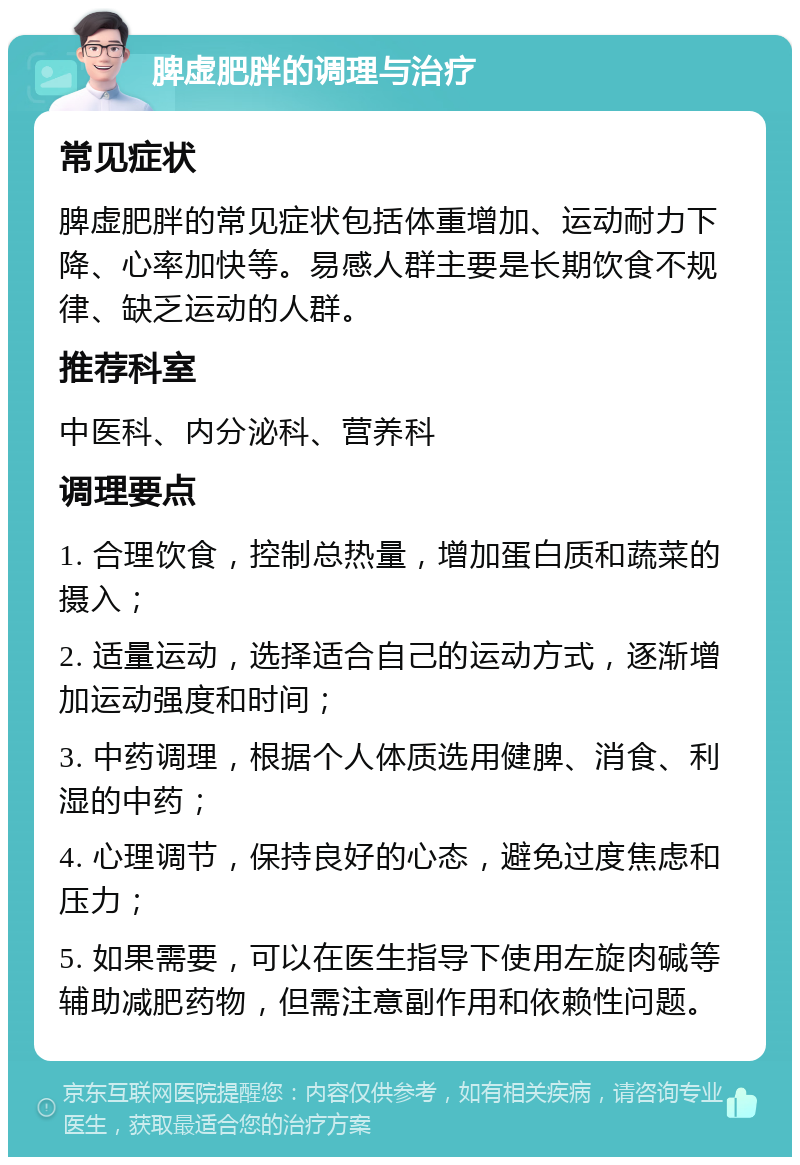 脾虚肥胖的调理与治疗 常见症状 脾虚肥胖的常见症状包括体重增加、运动耐力下降、心率加快等。易感人群主要是长期饮食不规律、缺乏运动的人群。 推荐科室 中医科、内分泌科、营养科 调理要点 1. 合理饮食，控制总热量，增加蛋白质和蔬菜的摄入； 2. 适量运动，选择适合自己的运动方式，逐渐增加运动强度和时间； 3. 中药调理，根据个人体质选用健脾、消食、利湿的中药； 4. 心理调节，保持良好的心态，避免过度焦虑和压力； 5. 如果需要，可以在医生指导下使用左旋肉碱等辅助减肥药物，但需注意副作用和依赖性问题。