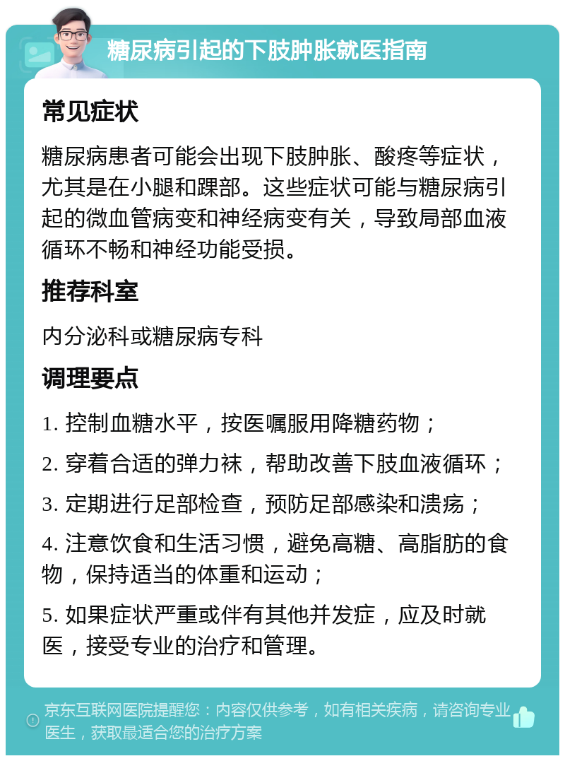 糖尿病引起的下肢肿胀就医指南 常见症状 糖尿病患者可能会出现下肢肿胀、酸疼等症状，尤其是在小腿和踝部。这些症状可能与糖尿病引起的微血管病变和神经病变有关，导致局部血液循环不畅和神经功能受损。 推荐科室 内分泌科或糖尿病专科 调理要点 1. 控制血糖水平，按医嘱服用降糖药物； 2. 穿着合适的弹力袜，帮助改善下肢血液循环； 3. 定期进行足部检查，预防足部感染和溃疡； 4. 注意饮食和生活习惯，避免高糖、高脂肪的食物，保持适当的体重和运动； 5. 如果症状严重或伴有其他并发症，应及时就医，接受专业的治疗和管理。