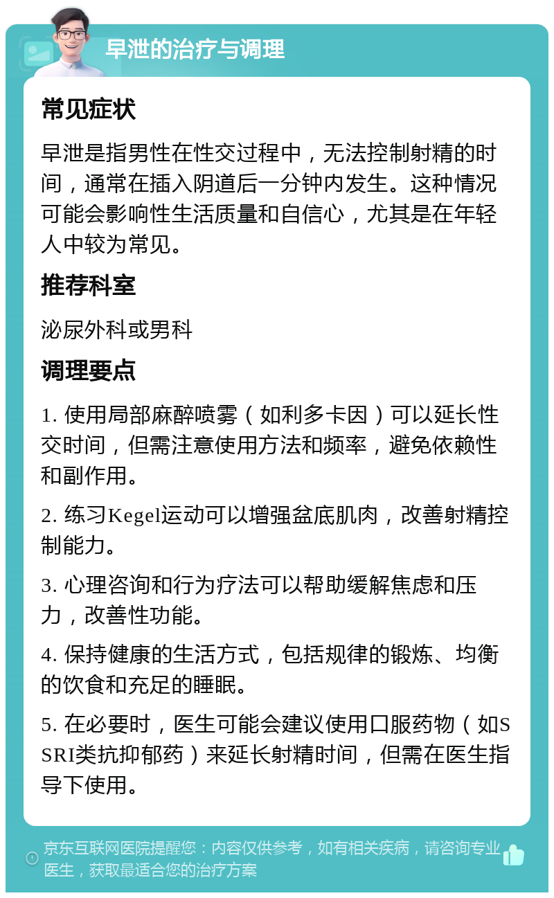 早泄的治疗与调理 常见症状 早泄是指男性在性交过程中，无法控制射精的时间，通常在插入阴道后一分钟内发生。这种情况可能会影响性生活质量和自信心，尤其是在年轻人中较为常见。 推荐科室 泌尿外科或男科 调理要点 1. 使用局部麻醉喷雾（如利多卡因）可以延长性交时间，但需注意使用方法和频率，避免依赖性和副作用。 2. 练习Kegel运动可以增强盆底肌肉，改善射精控制能力。 3. 心理咨询和行为疗法可以帮助缓解焦虑和压力，改善性功能。 4. 保持健康的生活方式，包括规律的锻炼、均衡的饮食和充足的睡眠。 5. 在必要时，医生可能会建议使用口服药物（如SSRI类抗抑郁药）来延长射精时间，但需在医生指导下使用。